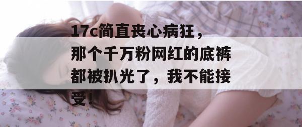 17c简直丧心病狂，那个千万粉网红的底裤都被扒光了，我不能接受！