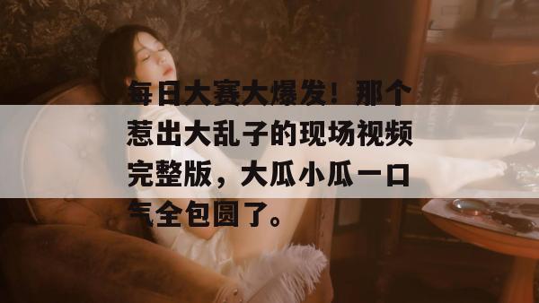 每日大赛大爆发！那个惹出大乱子的现场视频完整版，大瓜小瓜一口气全包圆了。