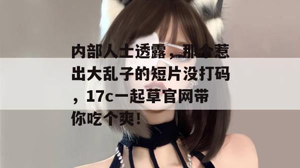 内部人士透露,那个惹出大乱子的短片没打码,17c一起草官网带你吃个爽!