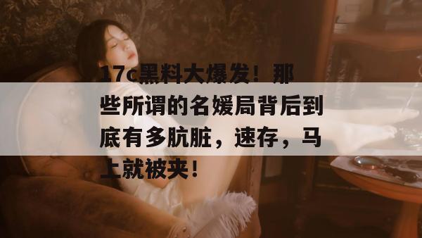 17c黑料大爆发！那些所谓的名媛局背后到底有多肮脏，速存，马上就被夹！