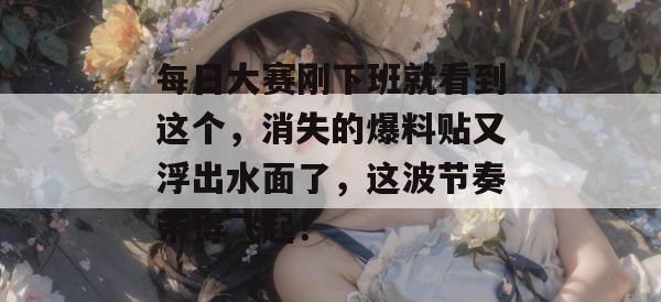 每日大赛刚下班就看到这个,消失的爆料贴又浮出水面了,这波节奏带得飞起!