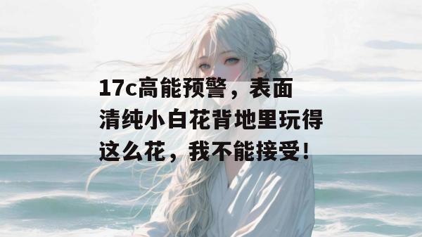 17c高能预警,表面清纯小白花背地里玩得这么花,我不能接受!