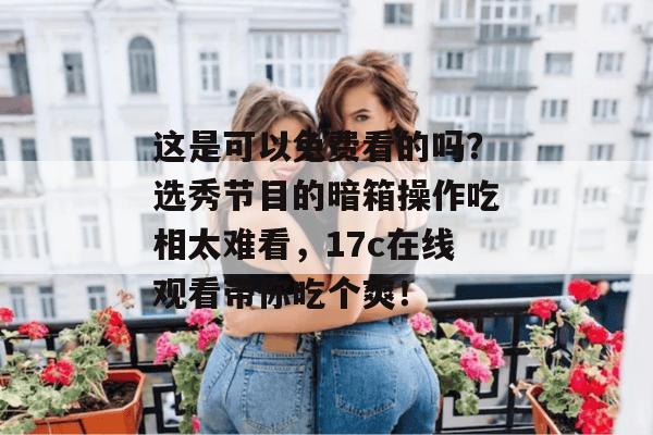 这是可以免费看的吗?选秀节目的暗箱操作吃相太难看,17c在线观看带你吃个爽!