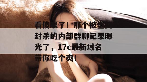 看傻眼了！那个被全网封杀的内部群聊记录曝光了，17c最新域名带你吃个爽！