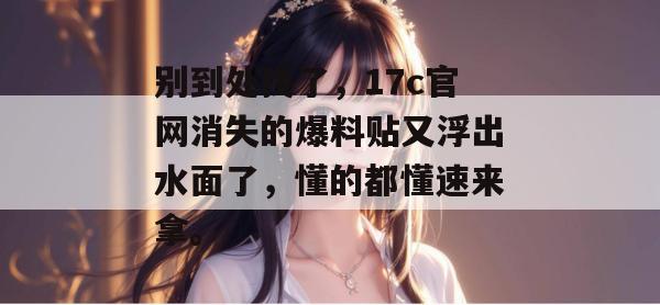 别到处找了,17c官网消失的爆料贴又浮出水面了,懂的都懂速来拿。