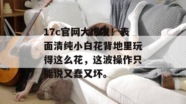 17c官网大爆发！表面清纯小白花背地里玩得这么花，这波操作只能说又蠢又坏。