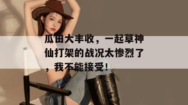瓜田大丰收，一起草神仙打架的战况太惨烈了，我不能接受！