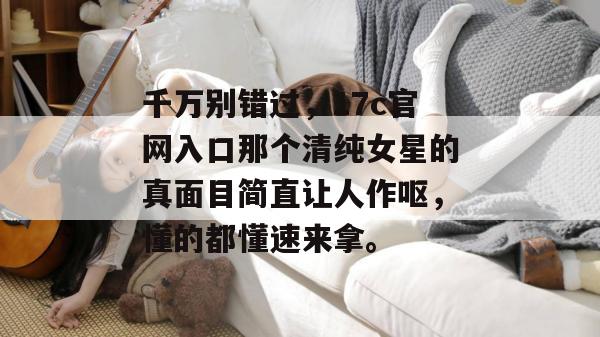 千万别错过，17c官网入口那个清纯女星的真面目简直让人作呕，懂的都懂速来拿。