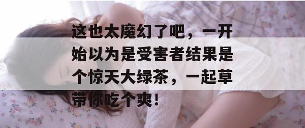 这也太魔幻了吧，一开始以为是受害者结果是个惊天大绿茶，一起草带你吃个爽！
