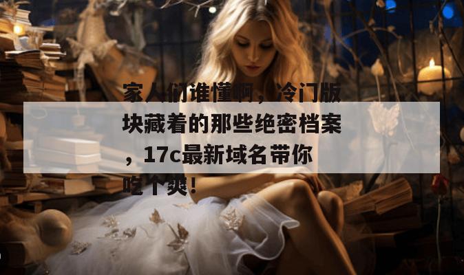 家人们谁懂啊，冷门版块藏着的那些绝密档案，17c最新域名带你吃个爽！