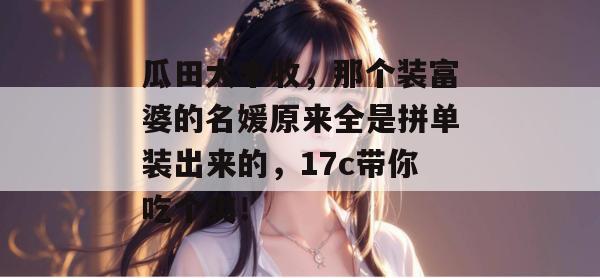 瓜田大丰收，那个装富婆的名媛原来全是拼单装出来的，17c带你吃个爽！
