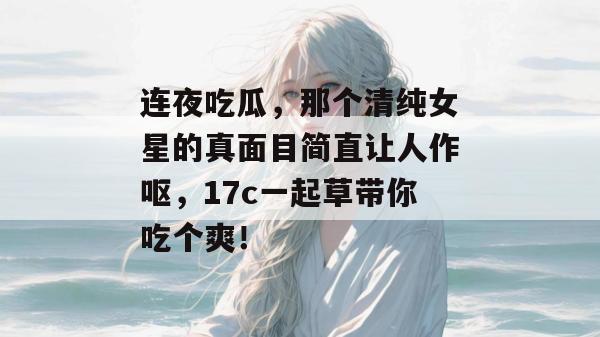 连夜吃瓜，那个清纯女星的真面目简直让人作呕，17c一起草带你吃个爽！