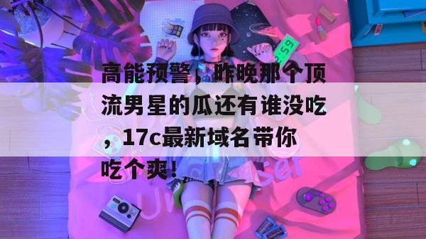 高能预警，昨晚那个顶流男星的瓜还有谁没吃，17c最新域名带你吃个爽！