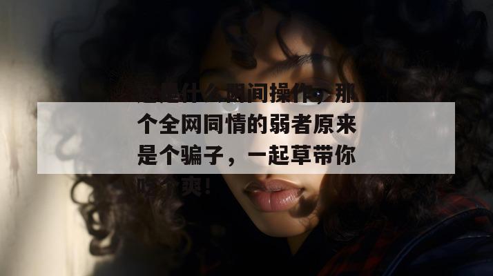 这是什么阴间操作，那个全网同情的弱者原来是个骗子，一起草带你吃个爽！
