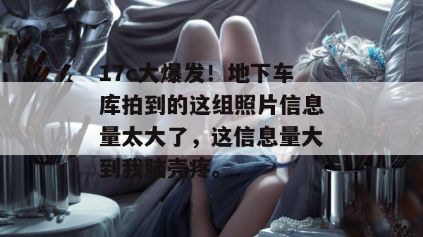 17c大爆发！地下车库拍到的这组照片信息量太大了，这信息量大到我脑壳疼。