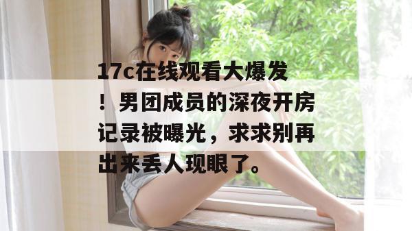 17c在线观看大爆发！男团成员的深夜开房记录被曝光，求求别再出来丢人现眼了。