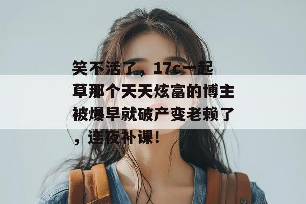 笑不活了，17c一起草那个天天炫富的博主被爆早就破产变老赖了，连夜补课！