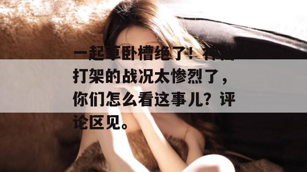 一起草卧槽绝了！神仙打架的战况太惨烈了，你们怎么看这事儿？评论区见。