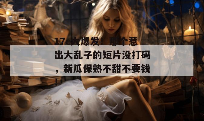 17c大爆发！那个惹出大乱子的短片没打码，新瓜保熟不甜不要钱！