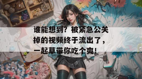 谁能想到？被紧急公关掉的视频终于流出了，一起草带你吃个爽！