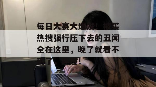 每日大赛大爆发！被买热搜强行压下去的丑闻全在这里，晚了就看不到了，速进！