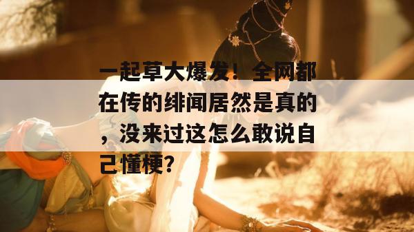 一起草大爆发！全网都在传的绯闻居然是真的，没来过这怎么敢说自己懂梗？