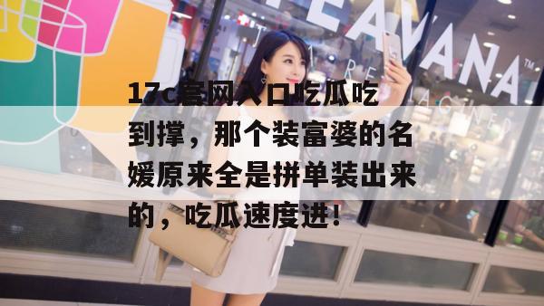 17c官网入口吃瓜吃到撑，那个装富婆的名媛原来全是拼单装出来的，吃瓜速度进！