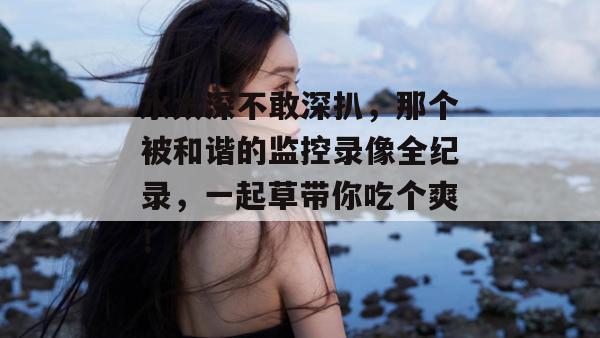 水太深不敢深扒，那个被和谐的监控录像全纪录，一起草带你吃个爽！