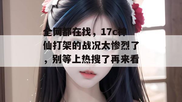 全网都在找，17c神仙打架的战况太惨烈了，别等上热搜了再来看！