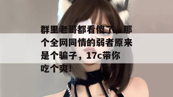 群里老哥都看傻了，那个全网同情的弱者原来是个骗子，17c带你吃个爽！