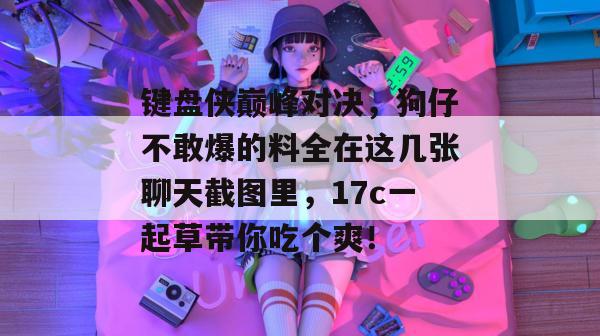 键盘侠巅峰对决，狗仔不敢爆的料全在这几张聊天截图里，17c一起草带你吃个爽！