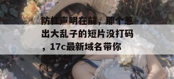 防杠声明在前，那个惹出大乱子的短片没打码，17c最新域名带你吃个爽！