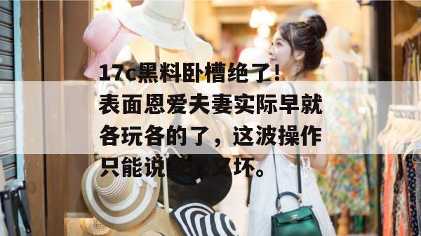 17c黑料卧槽绝了！表面恩爱夫妻实际早就各玩各的了，这波操作只能说又蠢又坏。