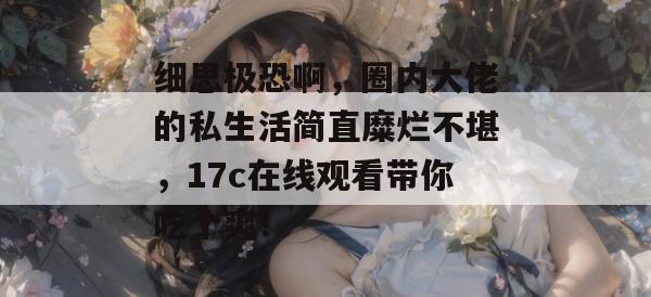 细思极恐啊，圈内大佬的私生活简直糜烂不堪，17c在线观看带你吃个爽！