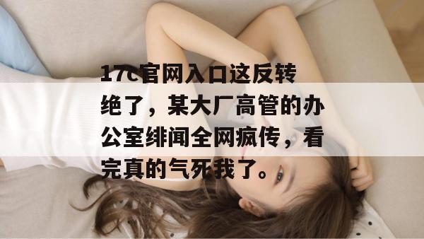17c官网入口这反转绝了，某大厂高管的办公室绯闻全网疯传，看完真的气死我了。