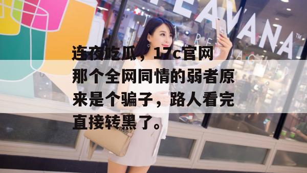 连夜吃瓜，17c官网那个全网同情的弱者原来是个骗子，路人看完直接转黑了。
