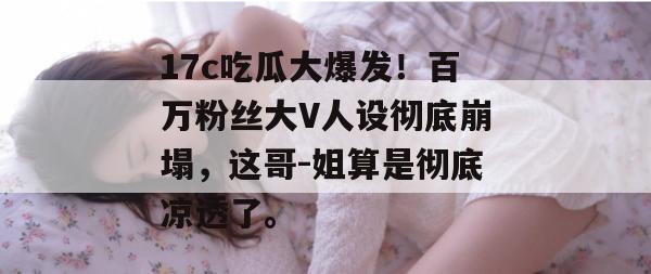 17c吃瓜大爆发！百万粉丝大V人设彻底崩塌，这哥-姐算是彻底凉透了。