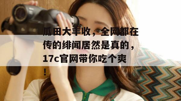 瓜田大丰收,全网都在传的绯闻居然是真的,17c官网带你吃个爽!