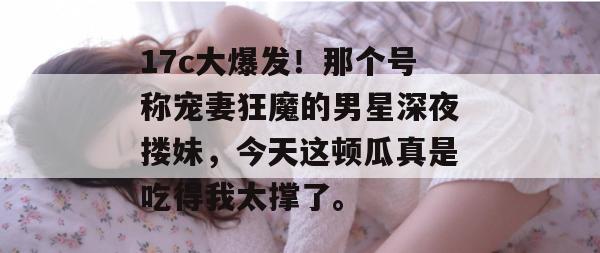 17c大爆发!那个号称宠妻狂魔的男星深夜搂妹,今天这顿瓜真是吃得我太撑了。