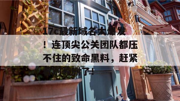 17c最新域名大爆发！连顶尖公关团队都压不住的致命黑料，赶紧看别等删了！