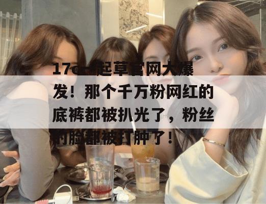 17c一起草官网大爆发!那个千万粉网红的底裤都被扒光了,粉丝的脸都被打肿了!