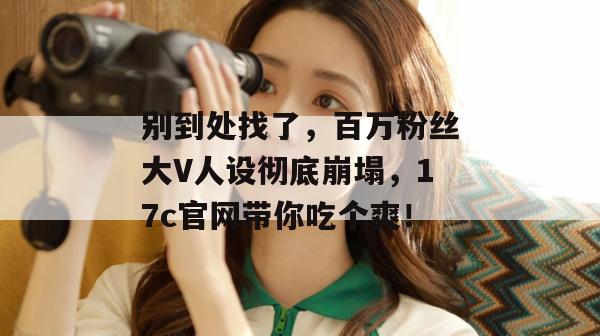 别到处找了,百万粉丝大V人设彻底崩塌,17c官网带你吃个爽!