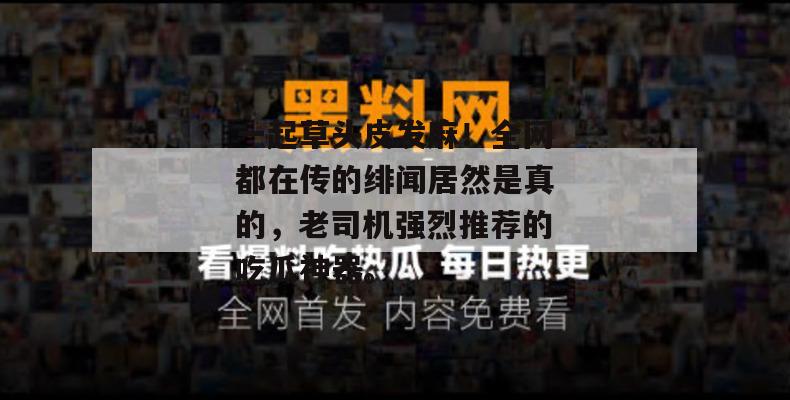 一起草头皮发麻！全网都在传的绯闻居然是真的，老司机强烈推荐的吃瓜神器。