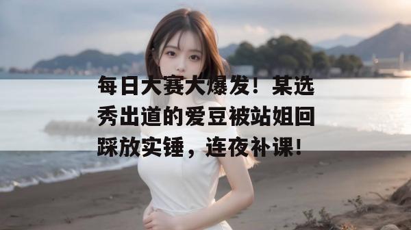 每日大赛大爆发！某选秀出道的爱豆被站姐回踩放实锤，连夜补课！