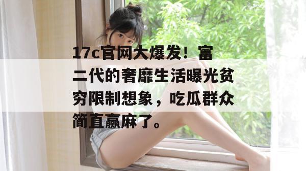 17c官网大爆发！富二代的奢靡生活曝光贫穷限制想象，吃瓜群众简直赢麻了。