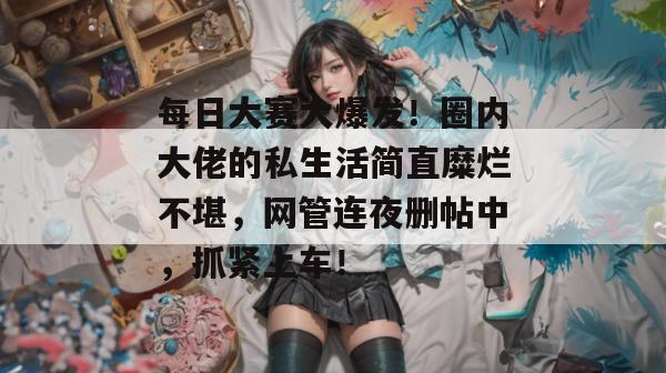 每日大赛大爆发！圈内大佬的私生活简直糜烂不堪，网管连夜删帖中，抓紧上车！