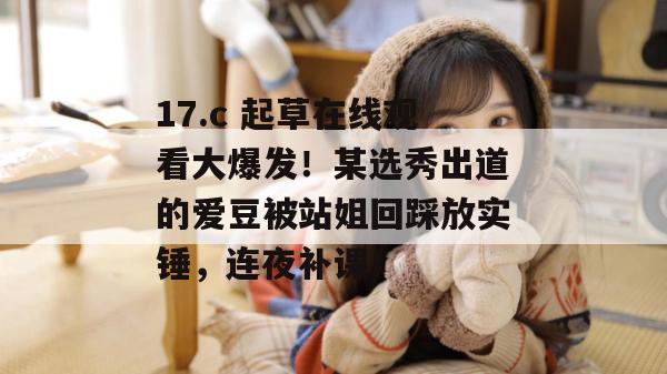 17.c 起草在线观看大爆发！某选秀出道的爱豆被站姐回踩放实锤，连夜补课！