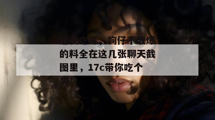 连夜吃瓜，狗仔不敢爆的料全在这几张聊天截图里，17c带你吃个爽！